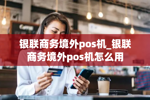 银联商务境外pos机_银联商务境外pos机怎么用