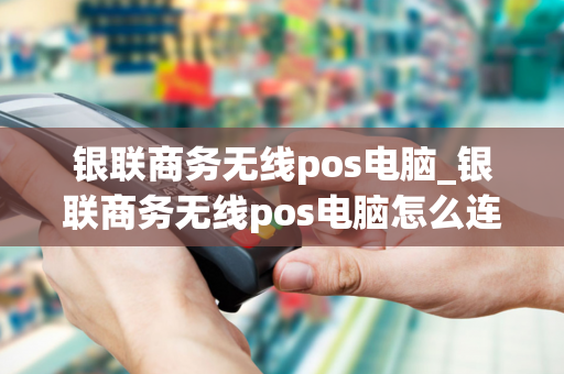 银联商务无线pos电脑_银联商务无线pos电脑怎么连接