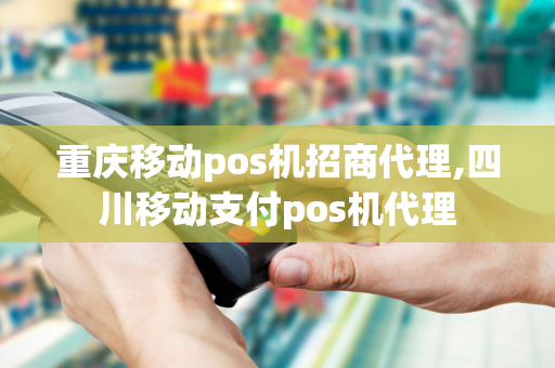 重庆移动pos机招商代理,四川移动支付pos机代理