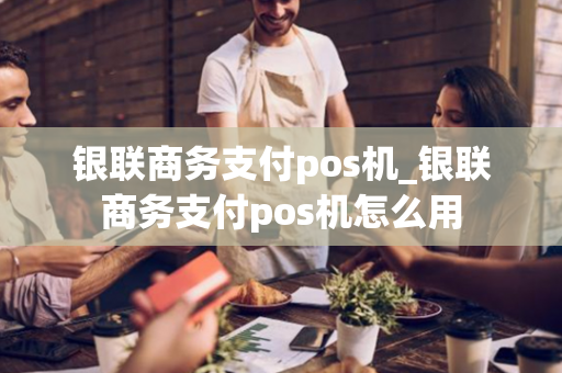 银联商务支付pos机_银联商务支付pos机怎么用