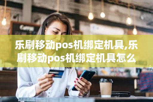 乐刷移动pos机绑定机具,乐刷移动pos机绑定机具怎么解绑