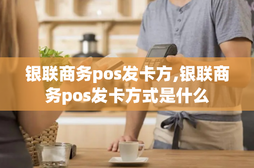 银联商务pos发卡方,银联商务pos发卡方式是什么