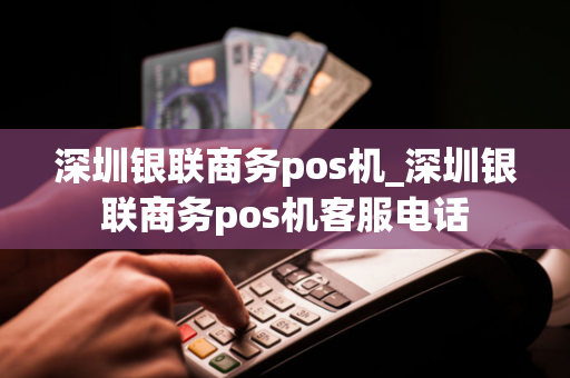 深圳银联商务pos机_深圳银联商务pos机客服电话