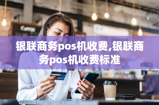 银联商务pos机收费,银联商务pos机收费标准