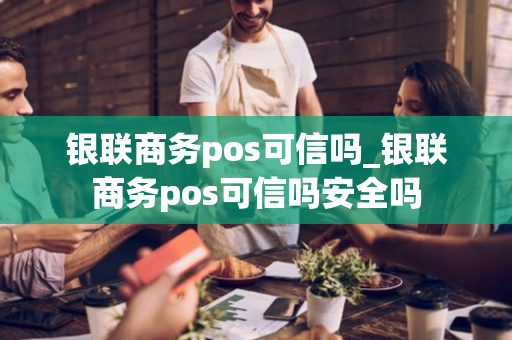 银联商务pos可信吗_银联商务pos可信吗安全吗