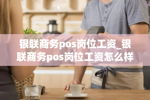 银联商务pos岗位工资_银联商务pos岗位工资怎么样