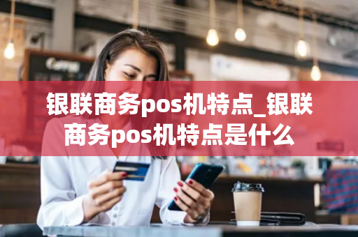 银联商务pos机特点_银联商务pos机特点是什么