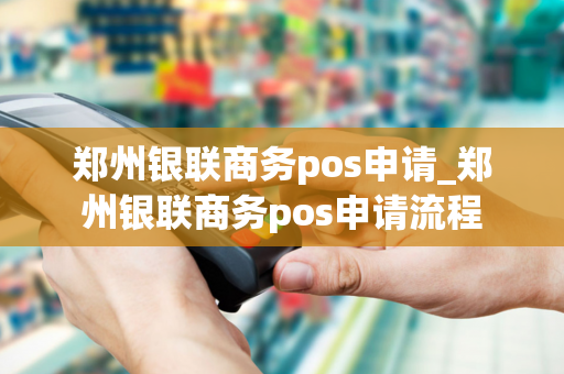 郑州银联商务pos申请_郑州银联商务pos申请流程