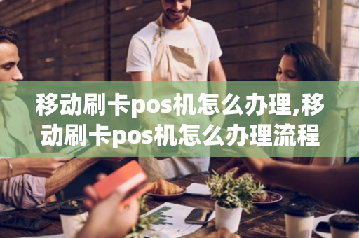 移动刷卡pos机怎么办理,移动刷卡pos机怎么办理流程