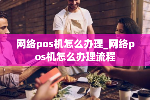 网络pos机怎么办理_网络pos机怎么办理流程