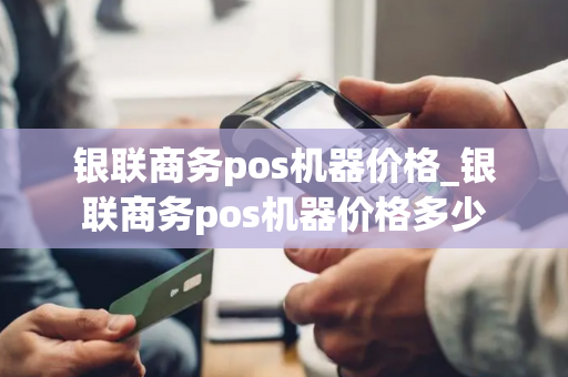 银联商务pos机器价格_银联商务pos机器价格多少