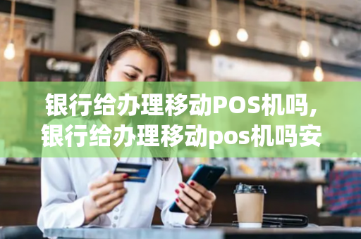 银行给办理移动POS机吗,银行给办理移动pos机吗安全吗