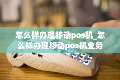 怎么样办理移动pos机_怎么样办理移动pos机业务