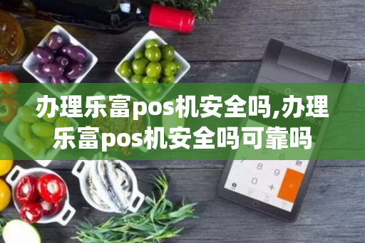 办理乐富pos机安全吗,办理乐富pos机安全吗可靠吗