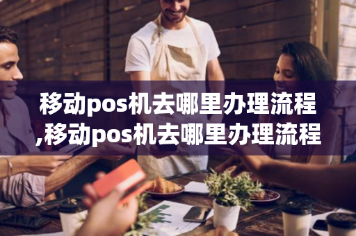 移动pos机去哪里办理流程,移动pos机去哪里办理流程图