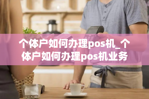 个体户如何办理pos机_个体户如何办理pos机业务