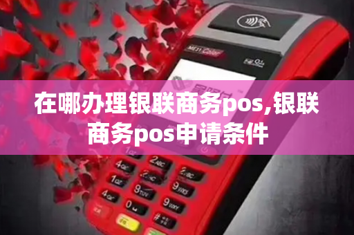 在哪办理银联商务pos,银联商务pos申请条件