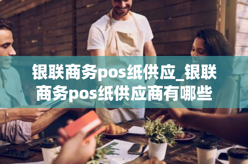 银联商务pos纸供应_银联商务pos纸供应商有哪些