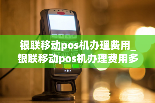 银联移动pos机办理费用_银联移动pos机办理费用多少