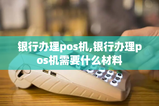 银行办理pos机,银行办理pos机需要什么材料