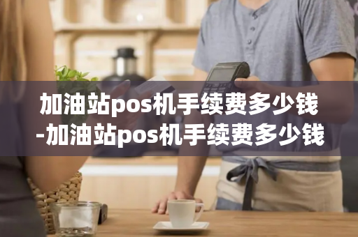 加油站pos机手续费多少钱-加油站pos机手续费多少钱一个