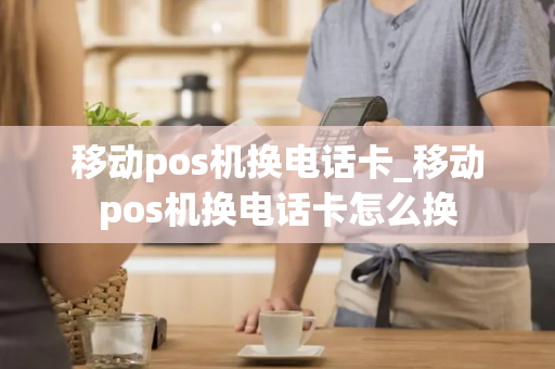 移动pos机换电话卡_移动pos机换电话卡怎么换