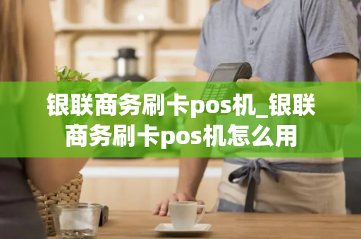 银联商务刷卡pos机_银联商务刷卡pos机怎么用