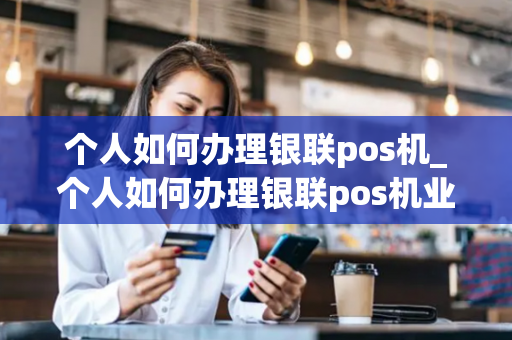 个人如何办理银联pos机_个人如何办理银联pos机业务