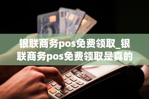 银联商务pos免费领取_银联商务pos免费领取是真的吗