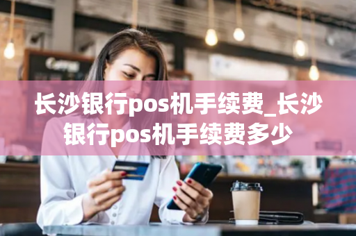 长沙银行pos机手续费_长沙银行pos机手续费多少