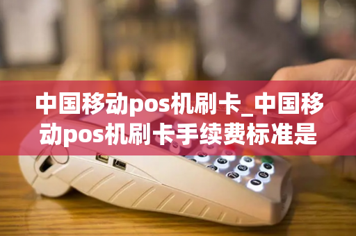 中国移动pos机刷卡_中国移动pos机刷卡手续费标准是多少