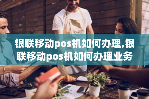 银联移动pos机如何办理,银联移动pos机如何办理业务