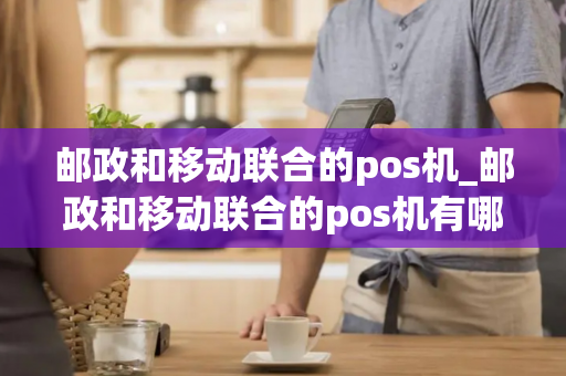 邮政和移动联合的pos机_邮政和移动联合的pos机有哪些