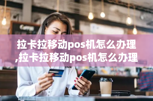 拉卡拉移动pos机怎么办理,拉卡拉移动pos机怎么办理流程