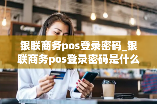 银联商务pos登录密码_银联商务pos登录密码是什么