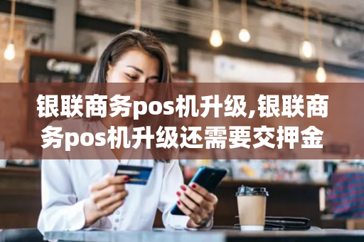 银联商务pos机升级,银联商务pos机升级还需要交押金吗?