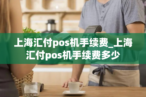 上海汇付pos机手续费_上海汇付pos机手续费多少