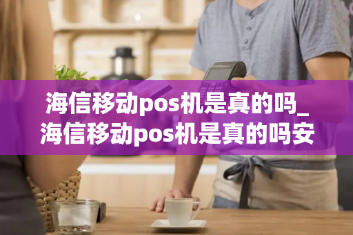 海信移动pos机是真的吗_海信移动pos机是真的吗安全吗