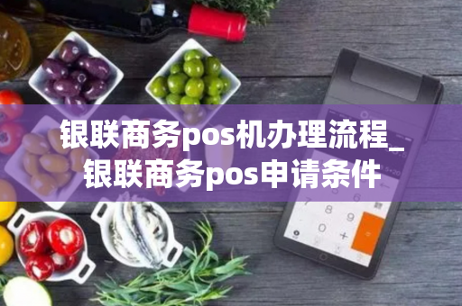 银联商务pos机办理流程_银联商务pos申请条件