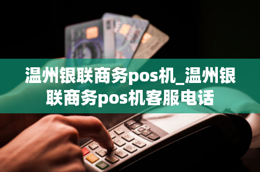 温州银联商务pos机_温州银联商务pos机客服电话