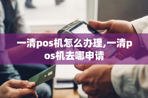 一清pos机怎么办理,一清pos机去哪申请