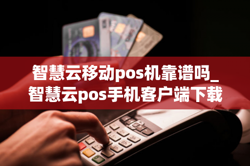 智慧云移动pos机靠谱吗_智慧云pos手机客户端下载