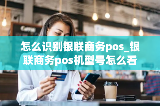 怎么识别银联商务pos_银联商务pos机型号怎么看