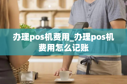 办理pos机费用_办理pos机费用怎么记账