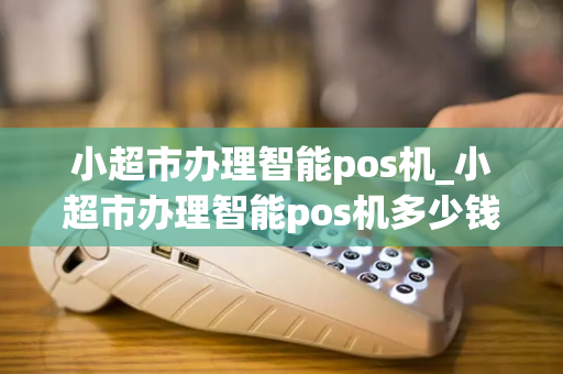 小超市办理智能pos机_小超市办理智能pos机多少钱