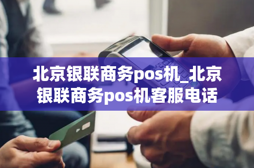 北京银联商务pos机_北京银联商务pos机客服电话