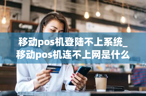 移动pos机登陆不上系统_移动pos机连不上网是什么原因