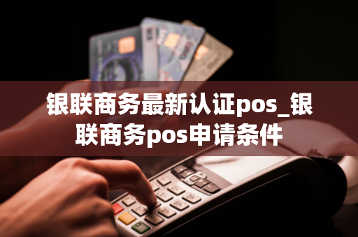 银联商务最新认证pos_银联商务pos申请条件