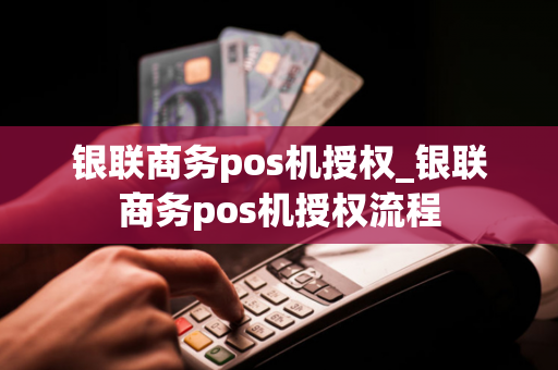 银联商务pos机授权_银联商务pos机授权流程