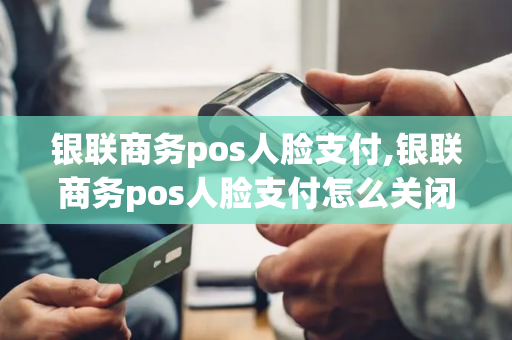 银联商务pos人脸支付,银联商务pos人脸支付怎么关闭